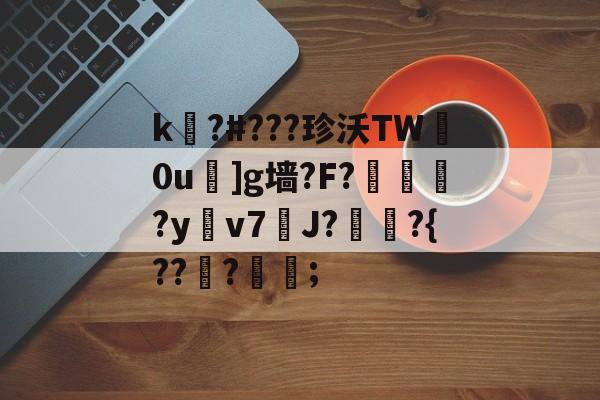 关于k嚗?#???珍沃TW妀0u]g墙?F?榢媂?y鳵v7筞J?飳嶯?{???蒦鉗;的信息